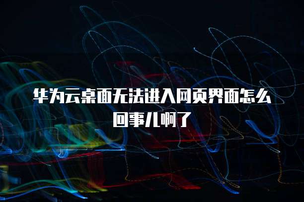 华为云桌面无法进入网页界面怎么回事儿啊了