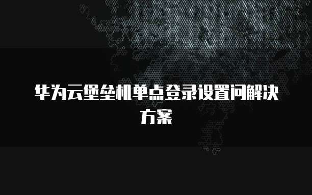 华为云堡垒机单点登录设置问解决方案