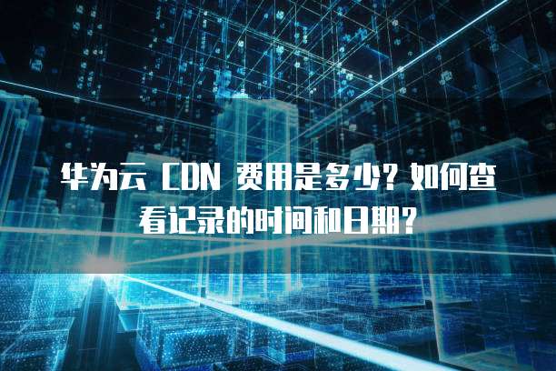 华为云 CDN 费用是多少?如何查看记录的时间和日期?