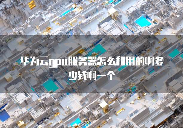 华为云gpu服务器怎么租用的啊多少钱啊一个