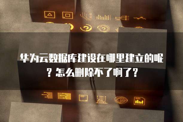 华为云数据库建设在哪里建立的呢?怎么删除不了啊了?