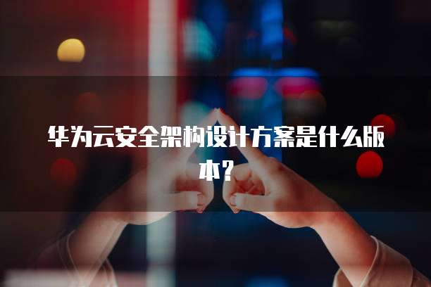 华为云安全架构设计方案是什么版本?