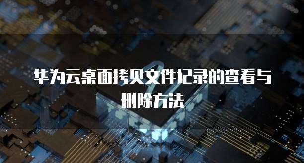 华为云桌面拷贝文件记录的查看与删除方法