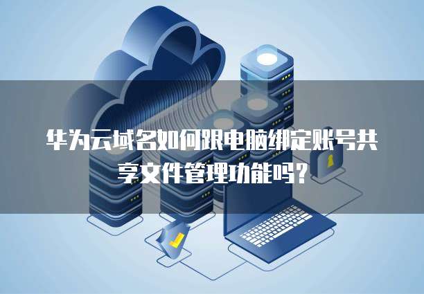华为云域名如何跟电脑绑定账号共享文件管理功能吗?