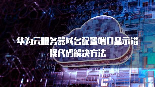 华为云服务器域名配置端口显示错误代码解决方法