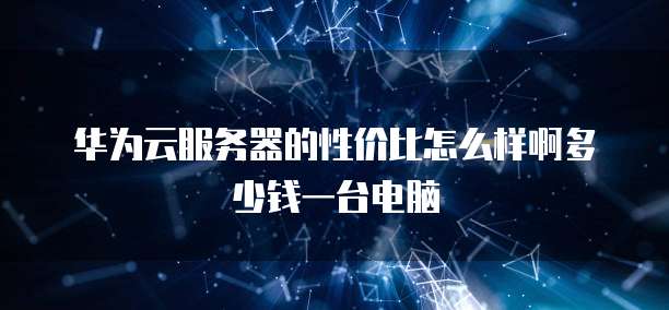 华为云服务器的性价比怎么样啊多少钱一台电脑