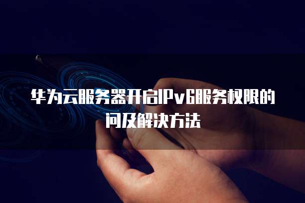 华为云服务器开启IPv6服务权限的问及解决方法