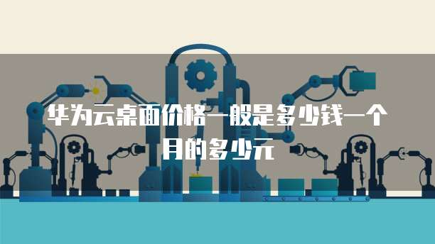 华为云桌面价格一般是多少钱一个月的多少元