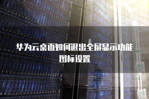 华为云桌面如何退出全屏显示功能图标设置
