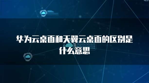 华为云桌面和天翼云桌面的区别是什么意思