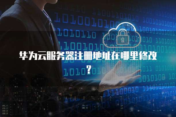 华为云服务器注册地址在哪里修改?