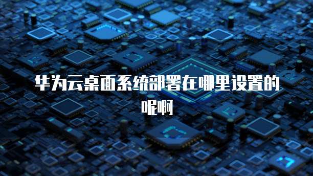 华为云桌面系统部署在哪里设置的呢啊