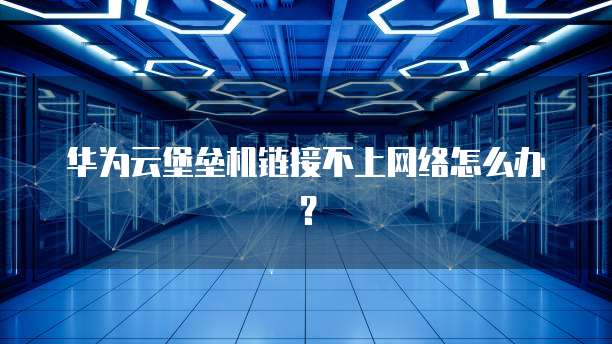 华为云堡垒机链接不上网络怎么办?