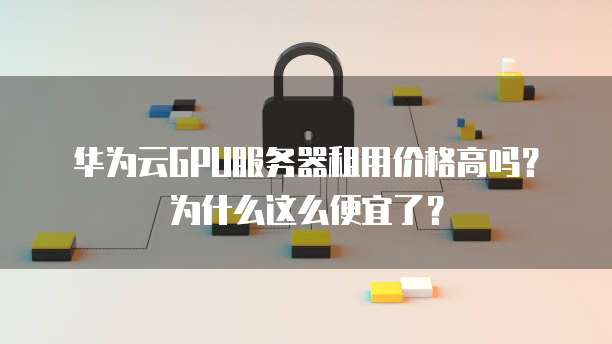 华为云GPU服务器租用价格高吗？为什么这么便宜了？
