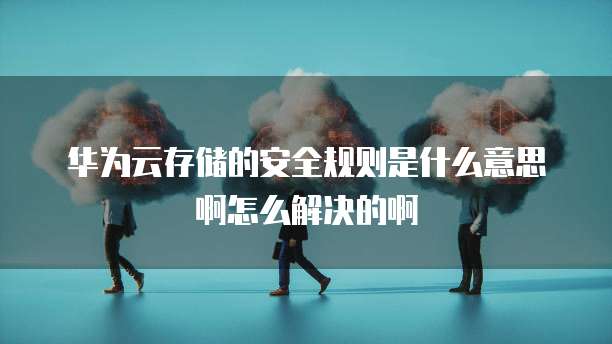 华为云存储的安全规则是什么意思啊怎么解决的啊