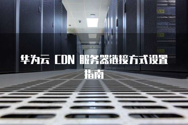 华为云 CDN 服务器链接方式设置指南