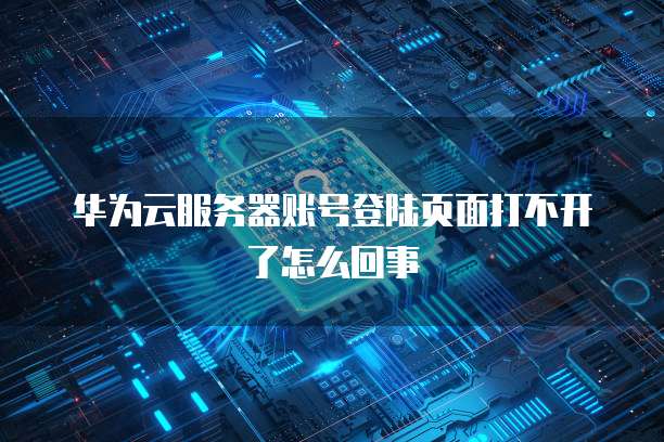 华为云服务器账号登陆页面打不开了怎么回事