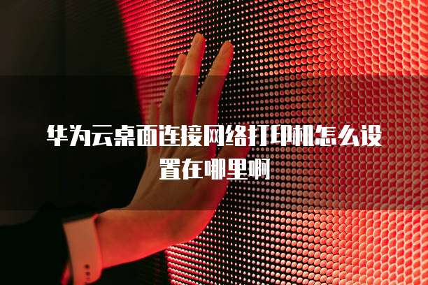 华为云桌面连接网络打印机怎么设置在哪里啊