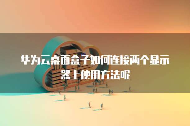 华为云桌面盒子如何连接两个显示器上使用方法呢