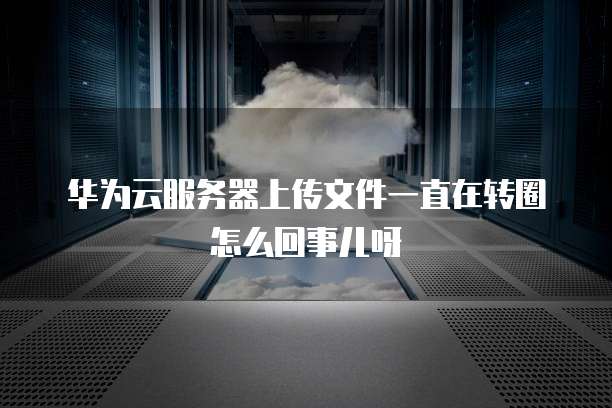 华为云服务器上传文件一直在转圈怎么回事儿呀