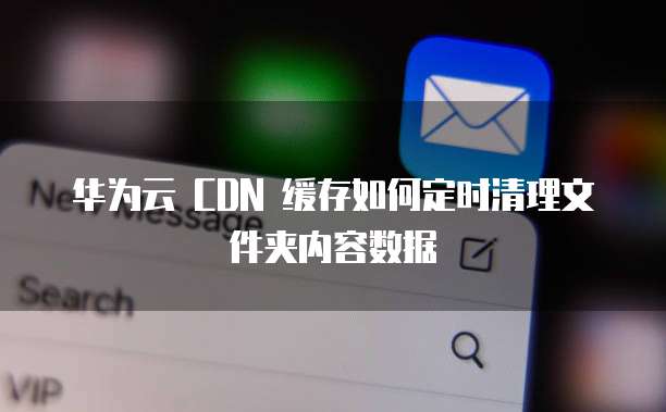 华为云 CDN 缓存如何定时清理文件夹内容数据