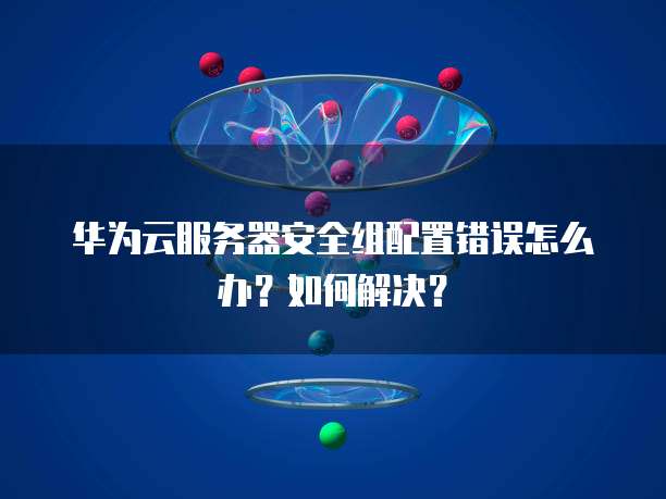 华为云服务器安全组配置错误怎么办？如何解决？