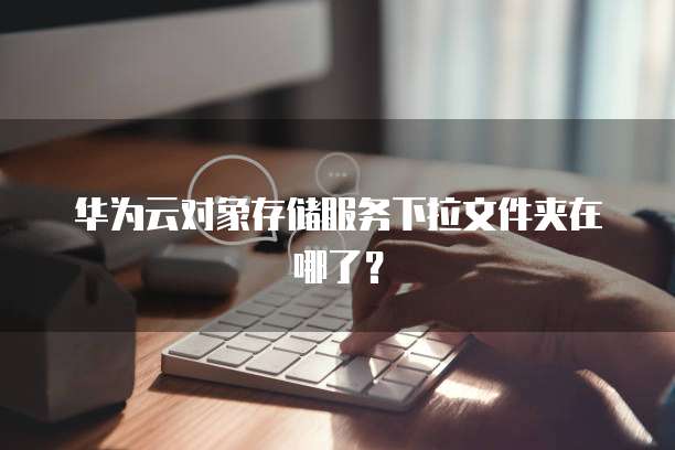 华为云对象存储服务下拉文件夹在哪了?