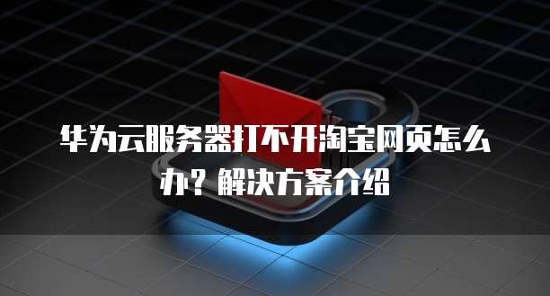 华为云服务器打不开淘宝网页怎么办?解决方案介绍