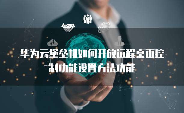 华为云堡垒机如何开放远程桌面控制功能设置方法功能
