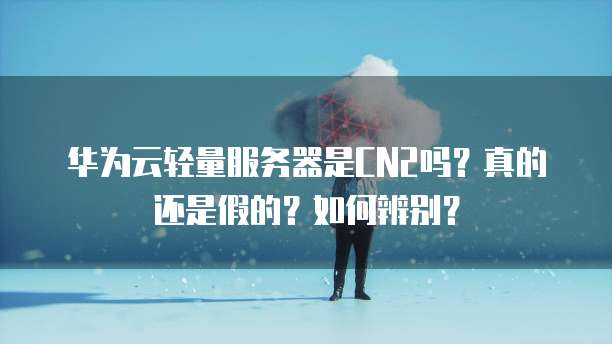 华为云轻量服务器是CN2吗?真的还是假的?如何辨别?