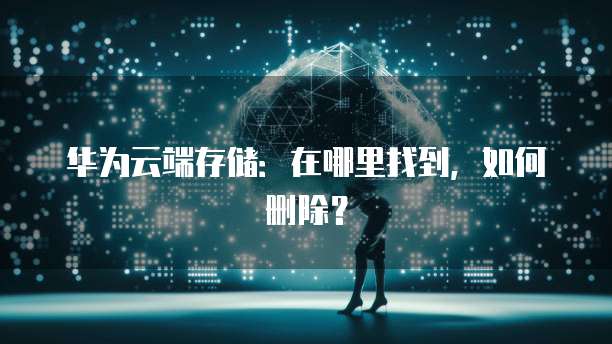 华为云端存储:在哪里找到,如何删除?