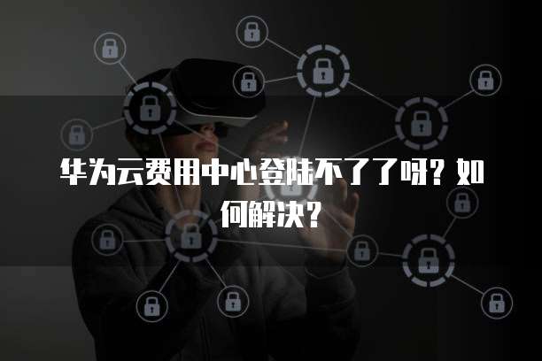 华为云费用中心登陆不了了呀?如何解决?