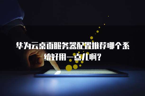 华为云桌面服务器配置推荐哪个系统好用一点儿啊?