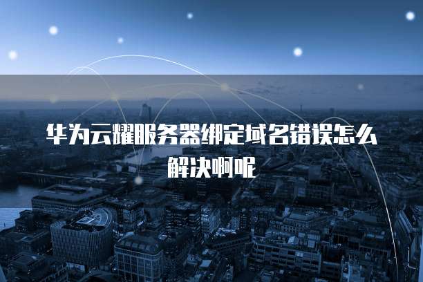 华为云耀服务器绑定域名错误怎么解决啊呢