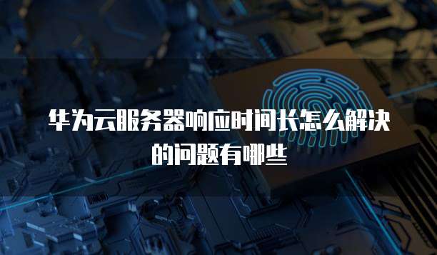 华为云服务器响应时间长怎么解决的问题有哪些