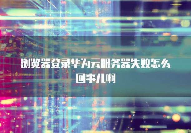 浏览器登录华为云服务器失败怎么回事儿啊