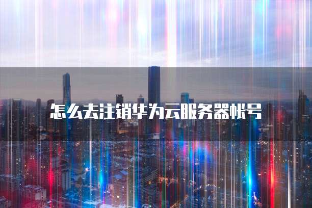 怎么去注销华为云服务器帐号
