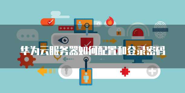 华为云服务器如何配置和登录密码
