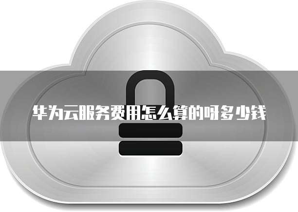 华为云服务费用怎么算的呀多少钱