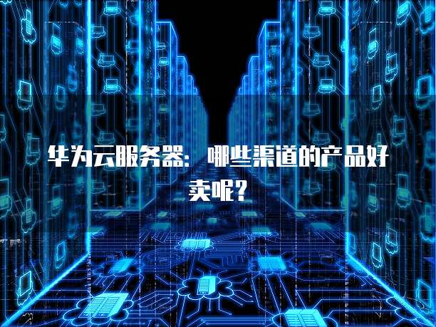 华为云服务器:哪些渠道的产品好卖呢?