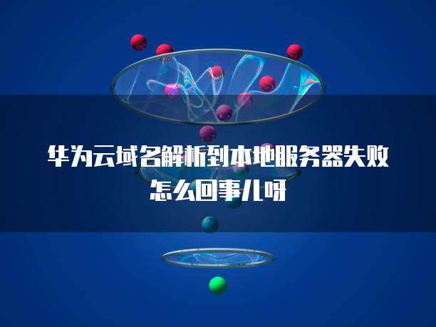 华为云域名解析到本地服务器失败怎么回事儿呀