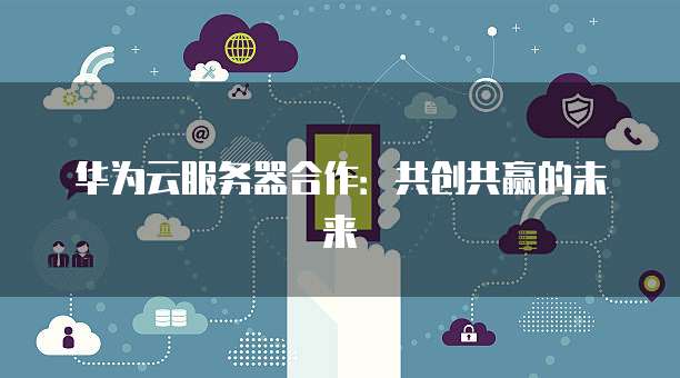 华为云服务器合作:共创共赢的未来