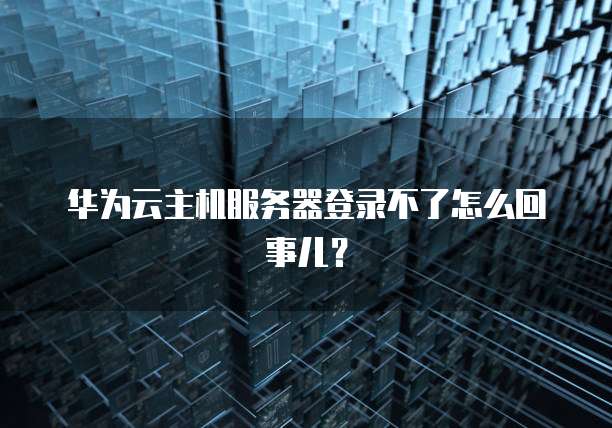 华为云主机服务器登录不了怎么回事儿?