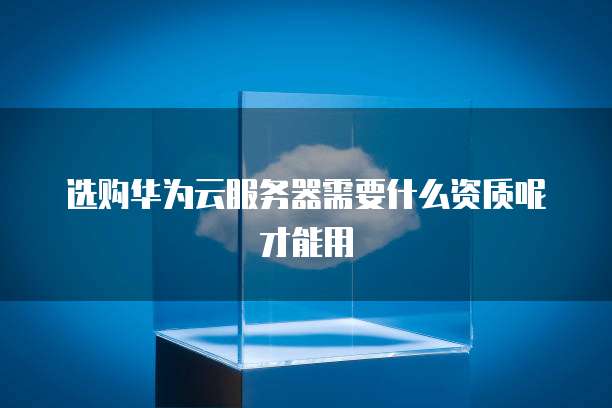 选购华为云服务器需要什么资质呢才能用