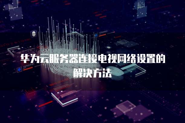 华为云服务器连接电视网络设置的解决方法