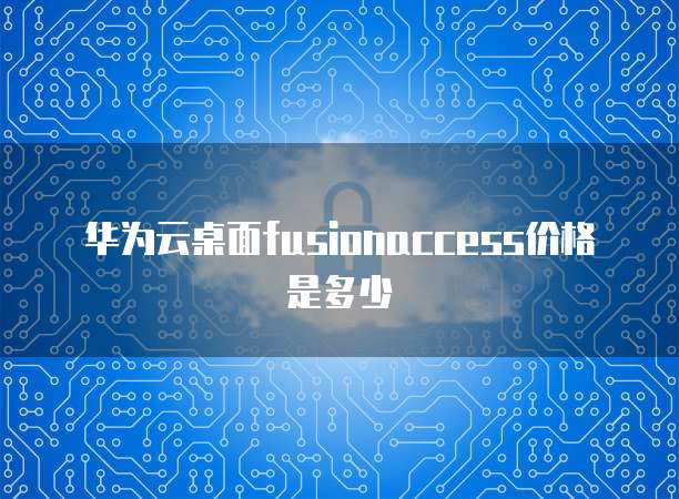 华为云桌面fusionaccess价格是多少