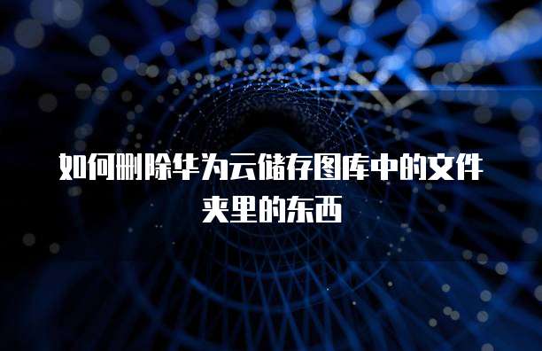 如何删除华为云储存图库中的文件夹里的东西