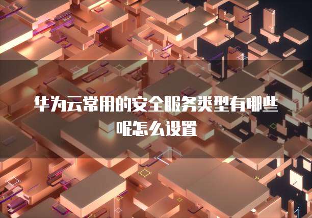 华为云常用的安全服务类型有哪些呢怎么设置