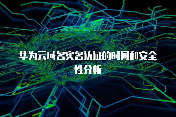 华为云域名实名认证的时间和安全性分析