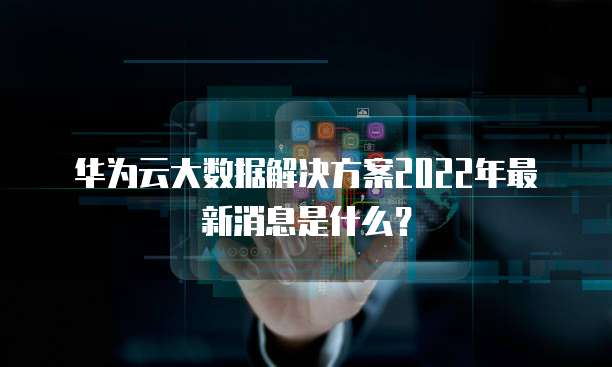华为云大数据解决方案2022年最新消息是什么?